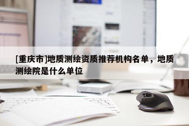 [重慶市]地質(zhì)測繪資質(zhì)推薦機(jī)構(gòu)名單，地質(zhì)測繪院是什么單位