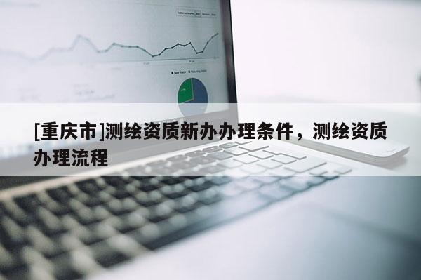 [重慶市]測(cè)繪資質(zhì)新辦辦理?xiàng)l件，測(cè)繪資質(zhì)辦理流程