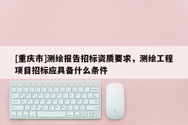 [重慶市]測繪報(bào)告招標(biāo)資質(zhì)要求，測繪工程項(xiàng)目招標(biāo)應(yīng)具備什么條件