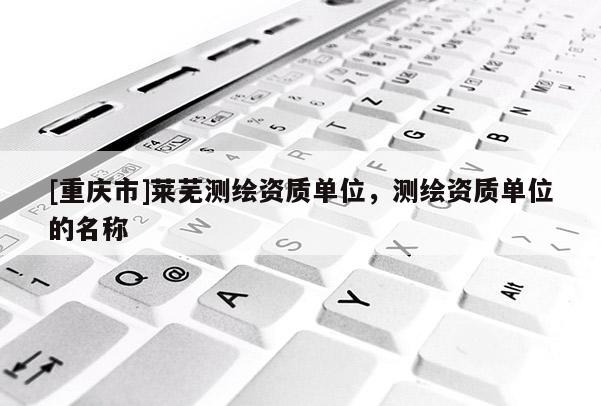 [重慶市]萊蕪測繪資質(zhì)單位，測繪資質(zhì)單位的名稱