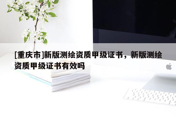 [重慶市]新版測(cè)繪資質(zhì)甲級(jí)證書(shū)，新版測(cè)繪資質(zhì)甲級(jí)證書(shū)有效嗎