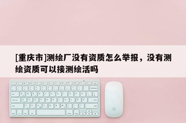 [重慶市]測(cè)繪廠沒有資質(zhì)怎么舉報(bào)，沒有測(cè)繪資質(zhì)可以接測(cè)繪活嗎