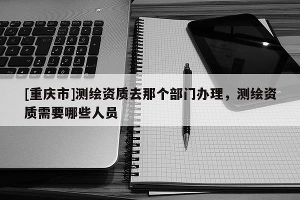 [重慶市]測繪資質(zhì)去那個部門辦理，測繪資質(zhì)需要哪些人員