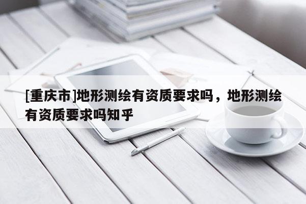[重慶市]地形測繪有資質(zhì)要求嗎，地形測繪有資質(zhì)要求嗎知乎