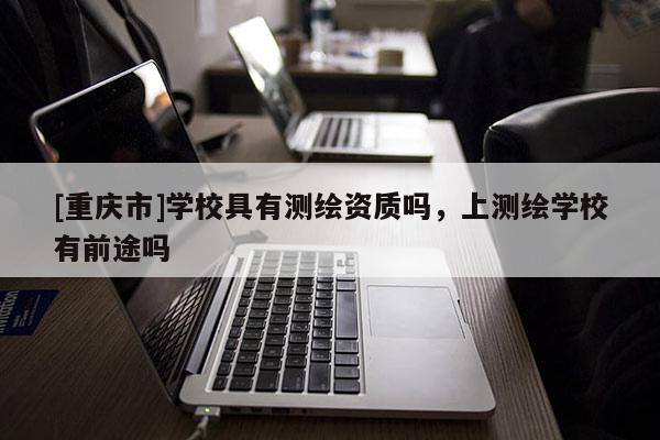 [重慶市]學校具有測繪資質嗎，上測繪學校有前途嗎