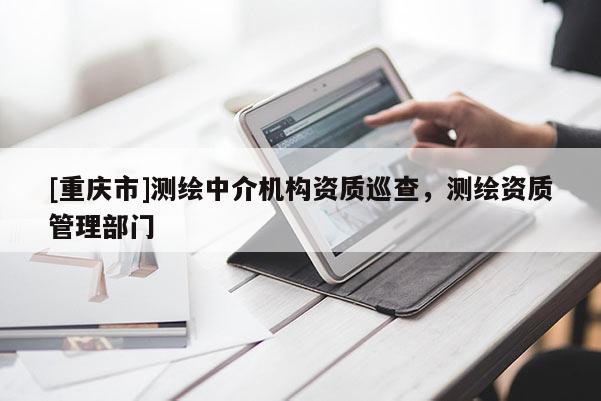 [重慶市]測(cè)繪中介機(jī)構(gòu)資質(zhì)巡查，測(cè)繪資質(zhì)管理部門