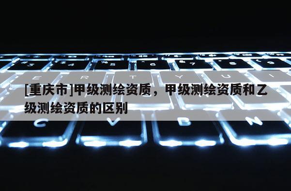[重慶市]甲級測繪資質，甲級測繪資質和乙級測繪資質的區(qū)別