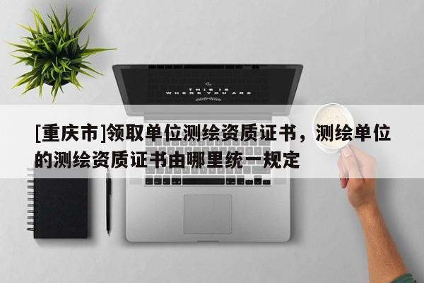 [重慶市]領(lǐng)取單位測繪資質(zhì)證書，測繪單位的測繪資質(zhì)證書由哪里統(tǒng)一規(guī)定