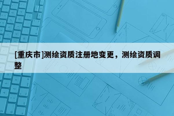 [重慶市]測繪資質(zhì)注冊地變更，測繪資質(zhì)調(diào)整