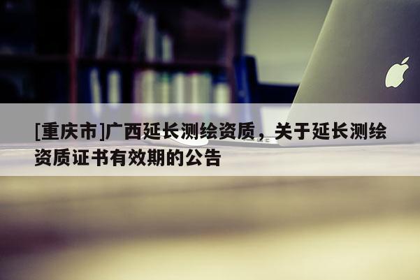 [重慶市]廣西延長(zhǎng)測(cè)繪資質(zhì)，關(guān)于延長(zhǎng)測(cè)繪資質(zhì)證書(shū)有效期的公告