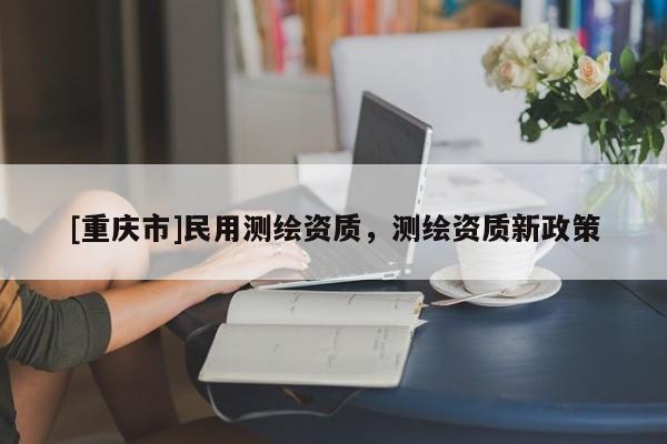 [重慶市]民用測繪資質(zhì)，測繪資質(zhì)新政策