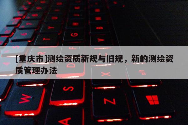 [重慶市]測繪資質(zhì)新規(guī)與舊規(guī)，新的測繪資質(zhì)管理辦法