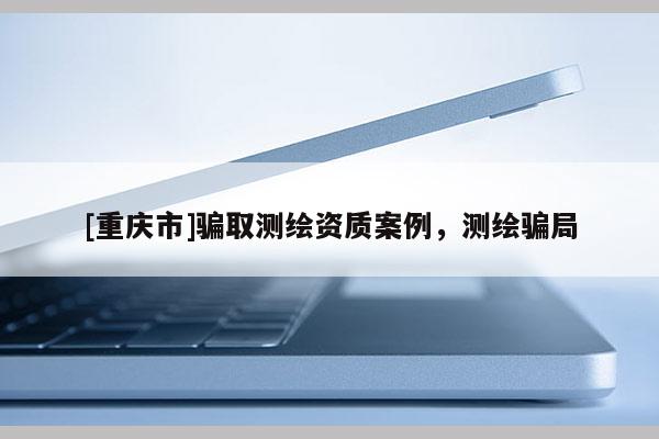 [重慶市]騙取測繪資質(zhì)案例，測繪騙局