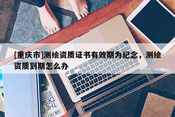 [重慶市]測繪資質(zhì)證書有效期為紀(jì)念，測繪資質(zhì)到期怎么辦
