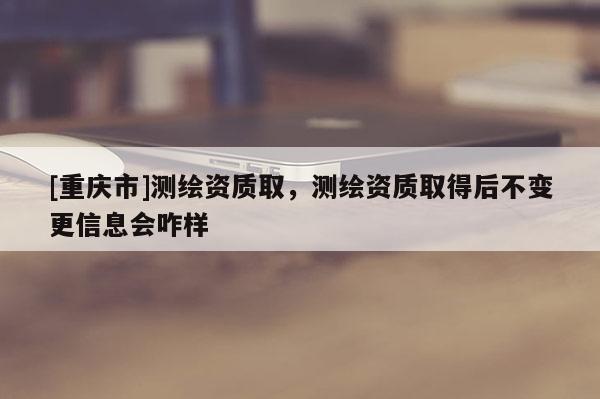 [重慶市]測繪資質(zhì)取，測繪資質(zhì)取得后不變更信息會咋樣