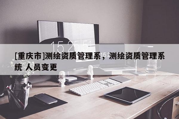 [重慶市]測(cè)繪資質(zhì)管理系，測(cè)繪資質(zhì)管理系統(tǒng) 人員變更
