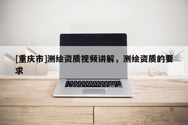 [重慶市]測繪資質(zhì)視頻講解，測繪資質(zhì)的要求