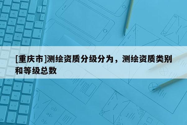 [重慶市]測繪資質(zhì)分級分為，測繪資質(zhì)類別和等級總數(shù)