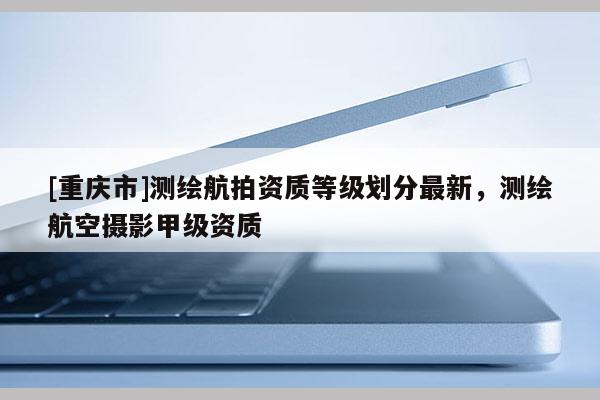 [重慶市]測繪航拍資質(zhì)等級劃分最新，測繪航空攝影甲級資質(zhì)