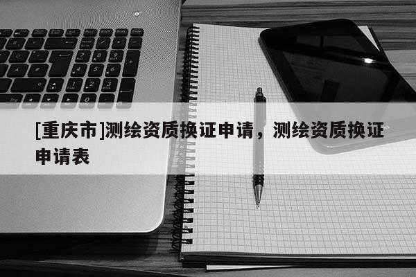 [重慶市]測繪資質(zhì)換證申請，測繪資質(zhì)換證申請表