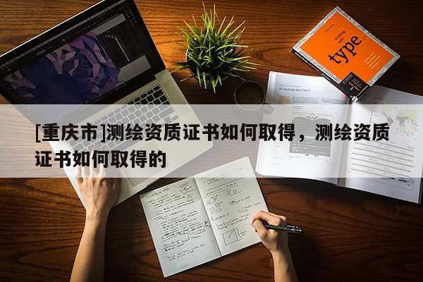 [重慶市]測繪資質(zhì)證書如何取得，測繪資質(zhì)證書如何取得的