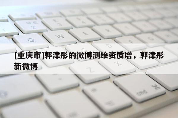 [重慶市]郭津彤的微博測繪資質(zhì)增，郭津彤新微博