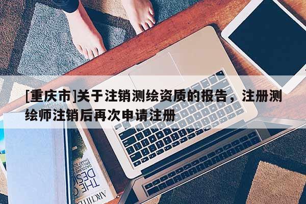 [重慶市]關(guān)于注銷測繪資質(zhì)的報告，注冊測繪師注銷后再次申請注冊