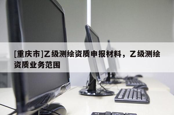 [重慶市]乙級(jí)測繪資質(zhì)申報(bào)材料，乙級(jí)測繪資質(zhì)業(yè)務(wù)范圍