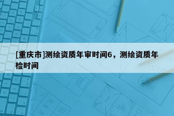 [重慶市]測繪資質(zhì)年審時間6，測繪資質(zhì)年檢時間