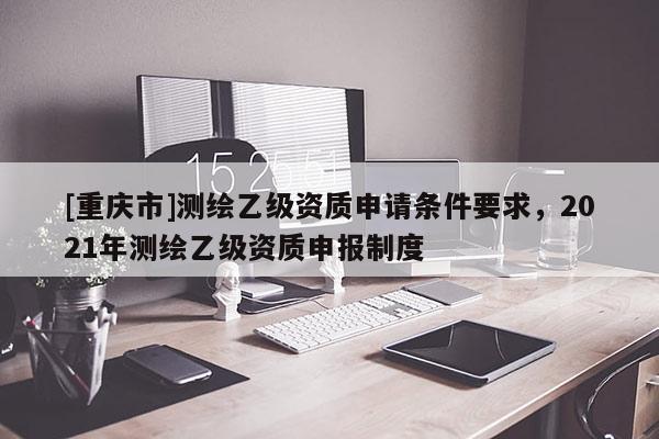 [重慶市]測繪乙級資質(zhì)申請條件要求，2021年測繪乙級資質(zhì)申報制度