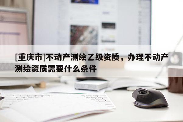 [重慶市]不動產(chǎn)測繪乙級資質(zhì)，辦理不動產(chǎn)測繪資質(zhì)需要什么條件