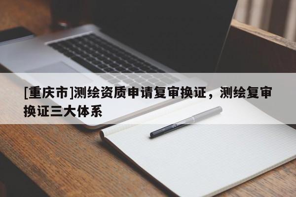 [重慶市]測(cè)繪資質(zhì)申請(qǐng)復(fù)審換證，測(cè)繪復(fù)審換證三大體系
