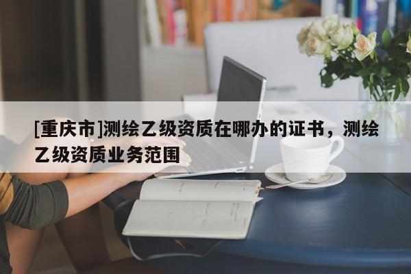 [重慶市]測(cè)繪乙級(jí)資質(zhì)在哪辦的證書(shū)，測(cè)繪乙級(jí)資質(zhì)業(yè)務(wù)范圍