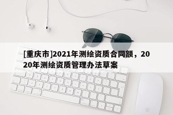 [重慶市]2021年測繪資質(zhì)合同額，2020年測繪資質(zhì)管理辦法草案