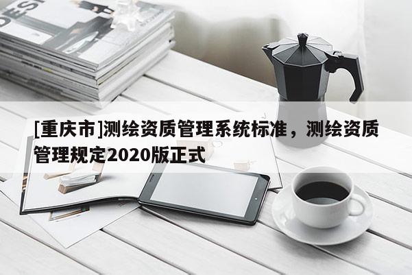 [重慶市]測(cè)繪資質(zhì)管理系統(tǒng)標(biāo)準(zhǔn)，測(cè)繪資質(zhì)管理規(guī)定2020版正式