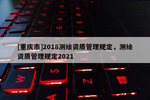 [重慶市]2018測(cè)繪資質(zhì)管理規(guī)定，測(cè)繪資質(zhì)管理規(guī)定2021