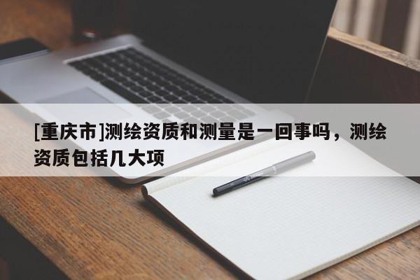 [重慶市]測繪資質(zhì)和測量是一回事嗎，測繪資質(zhì)包括幾大項