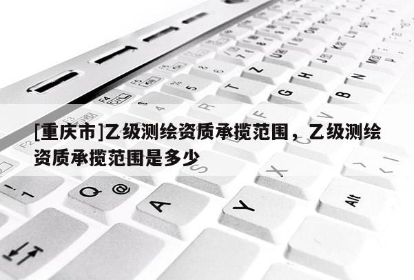 [重慶市]乙級測繪資質(zhì)承攬范圍，乙級測繪資質(zhì)承攬范圍是多少