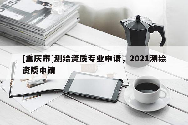[重慶市]測繪資質專業(yè)申請，2021測繪資質申請
