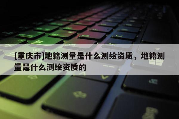 [重慶市]地籍測量是什么測繪資質(zhì)，地籍測量是什么測繪資質(zhì)的