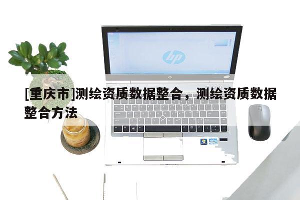 [重慶市]測繪資質(zhì)數(shù)據(jù)整合，測繪資質(zhì)數(shù)據(jù)整合 *** 