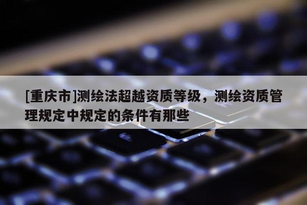 [重慶市]測(cè)繪法超越資質(zhì)等級(jí)，測(cè)繪資質(zhì)管理規(guī)定中規(guī)定的條件有那些