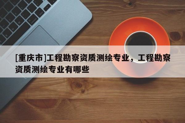 [重慶市]工程勘察資質(zhì)測(cè)繪專業(yè)，工程勘察資質(zhì)測(cè)繪專業(yè)有哪些