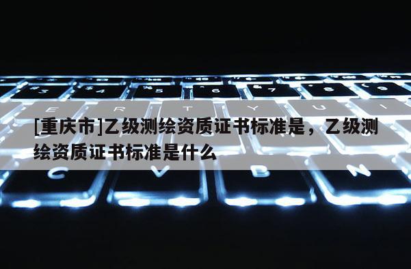 [重慶市]乙級(jí)測繪資質(zhì)證書標(biāo)準(zhǔn)是，乙級(jí)測繪資質(zhì)證書標(biāo)準(zhǔn)是什么