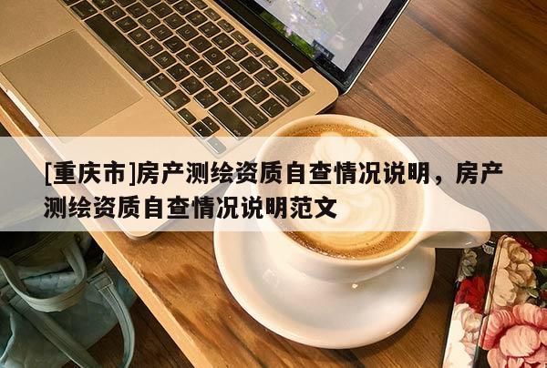 [重慶市]房產(chǎn)測繪資質(zhì)自查情況說明，房產(chǎn)測繪資質(zhì)自查情況說明范文