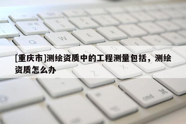 [重慶市]測繪資質中的工程測量包括，測繪資質怎么辦