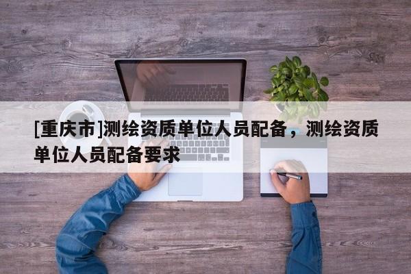 [重慶市]測繪資質(zhì)單位人員配備，測繪資質(zhì)單位人員配備要求