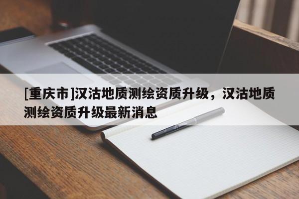 [重慶市]漢沽地質(zhì)測(cè)繪資質(zhì)升級(jí)，漢沽地質(zhì)測(cè)繪資質(zhì)升級(jí)最新消息