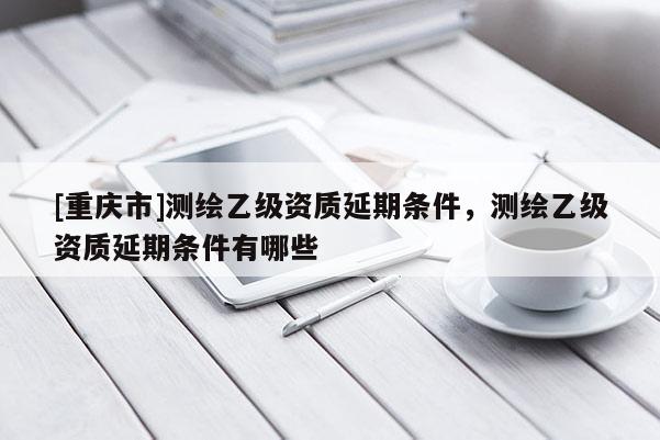 [重慶市]測繪乙級資質(zhì)延期條件，測繪乙級資質(zhì)延期條件有哪些