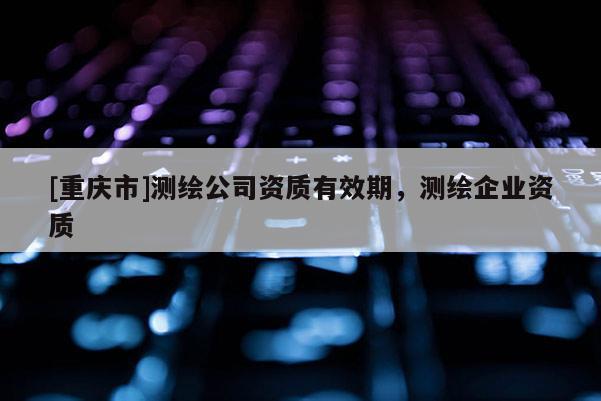 [重慶市]測繪公司資質(zhì)有效期，測繪企業(yè)資質(zhì)